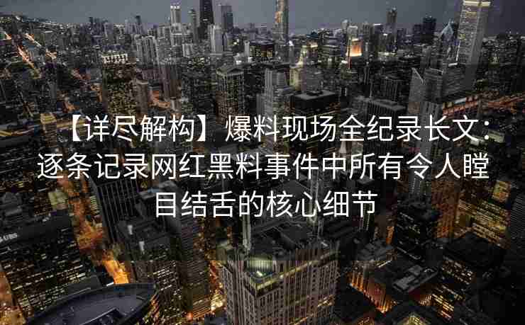 【详尽解构】爆料现场全纪录长文：逐条记录网红黑料事件中所有令人瞠目结舌的核心细节