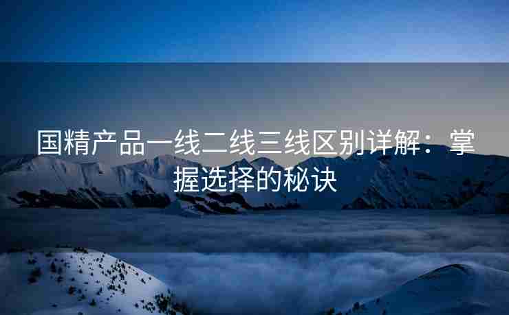 国精产品一线二线三线区别详解：掌握选择的秘诀
