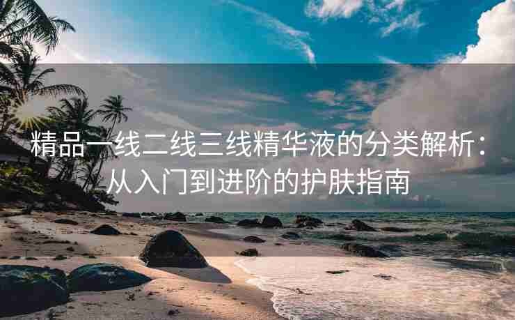 精品一线二线三线精华液的分类解析：从入门到进阶的护肤指南