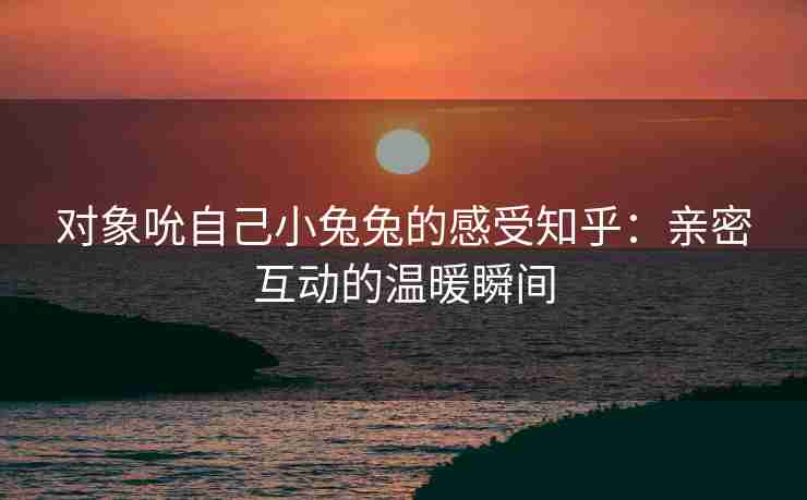 对象吮自己小兔兔的感受知乎：亲密互动的温暖瞬间