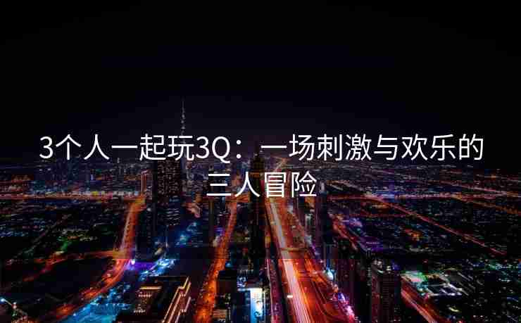 3个人一起玩3Q：一场刺激与欢乐的三人冒险