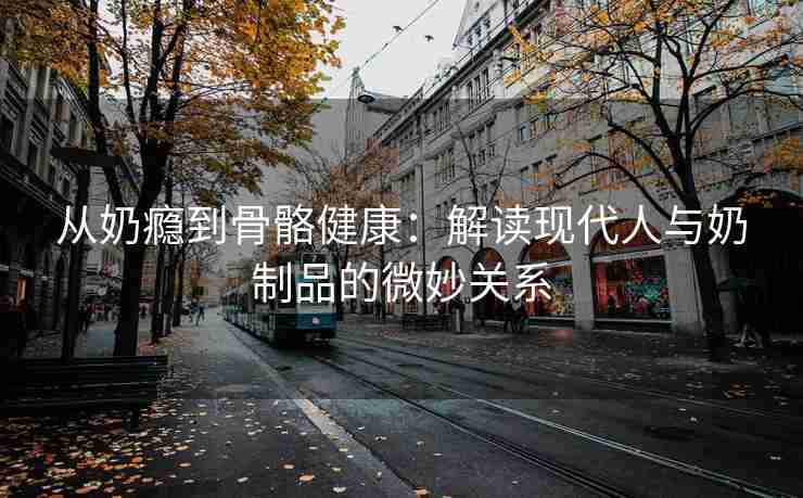 从奶瘾到骨骼健康：解读现代人与奶制品的微妙关系