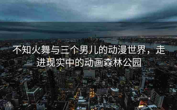 不知火舞与三个男儿的动漫世界，走进现实中的动画森林公园