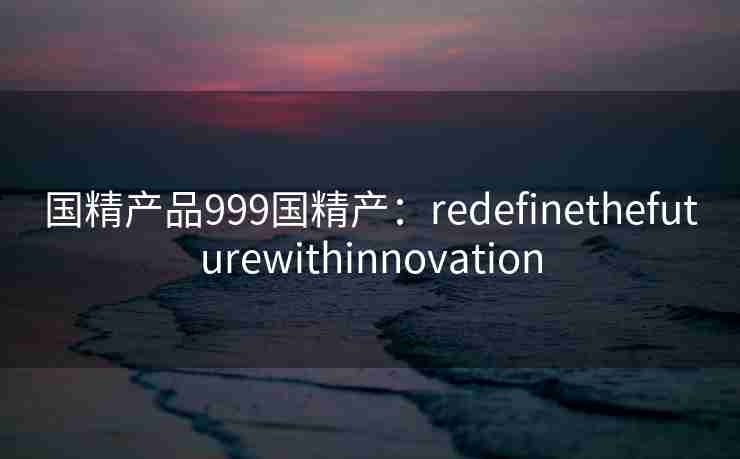 国精产品999国精产：redefinethefuturewithinnovation