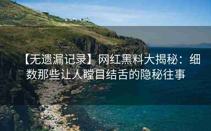 【无遗漏记录】网红黑料大揭秘：细数那些让人瞠目结舌的隐秘往事