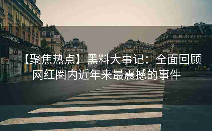 【聚焦热点】黑料大事记：全面回顾网红圈内近年来最震撼的事件