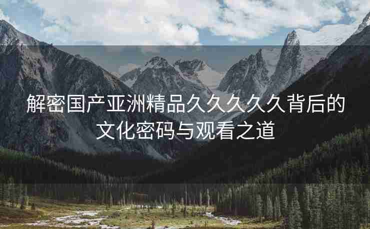 解密国产亚洲精品久久久久久背后的文化密码与观看之道