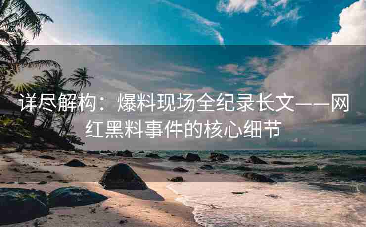 详尽解构：爆料现场全纪录长文——网红黑料事件的核心细节