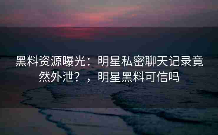 黑料资源曝光：明星私密聊天记录竟然外泄？，明星黑料可信吗