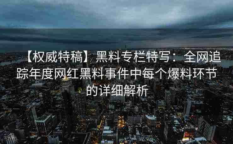 【权威特稿】黑料专栏特写：全网追踪年度网红黑料事件中每个爆料环节的详细解析