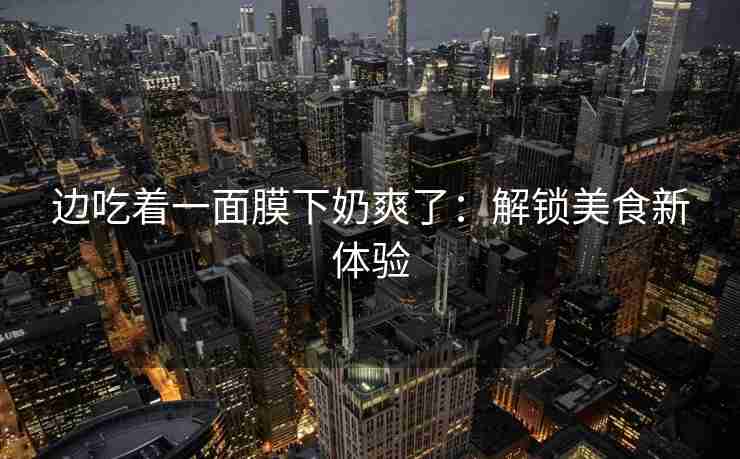 边吃着一面膜下奶爽了：解锁美食新体验