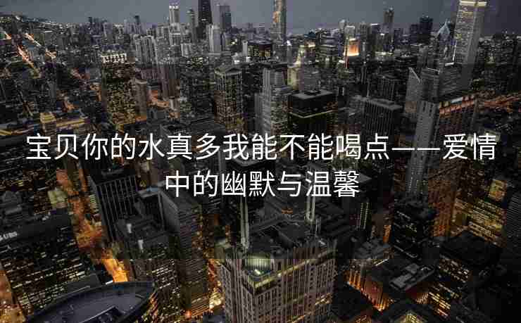 宝贝你的水真多我能不能喝点——爱情中的幽默与温馨