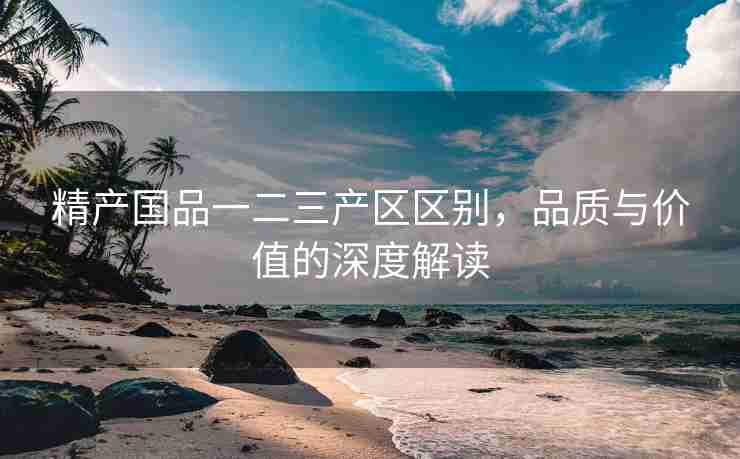 精产国品一二三产区区别，品质与价值的深度解读