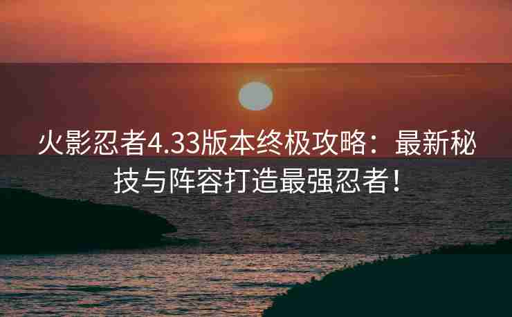 火影忍者4.33版本终极攻略：最新秘技与阵容打造最强忍者！