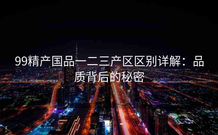 99精产国品一二三产区区别详解：品质背后的秘密