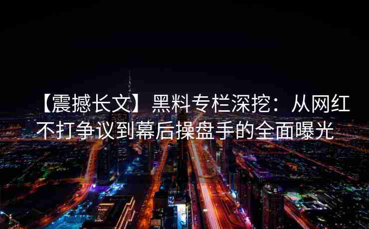 【震撼长文】黑料专栏深挖：从网红不打争议到幕后操盘手的全面曝光