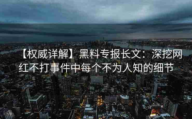 【权威详解】黑料专报长文：深挖网红不打事件中每个不为人知的细节