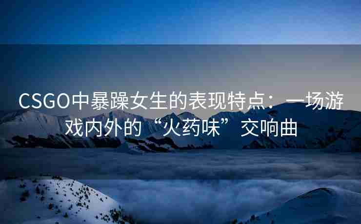 CSGO中暴躁女生的表现特点：一场游戏内外的“火药味”交响曲