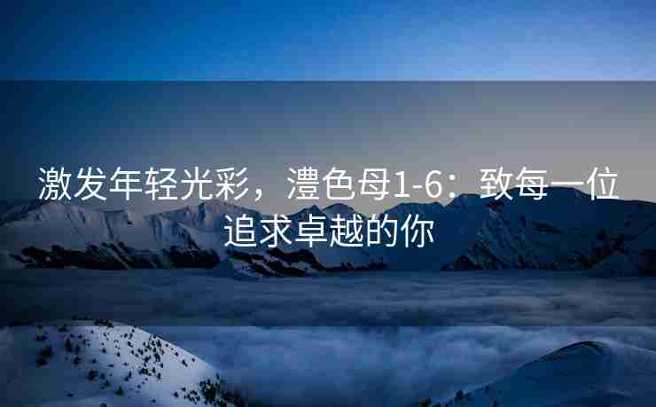 激发年轻光彩，澧色母1-6：致每一位追求卓越的你