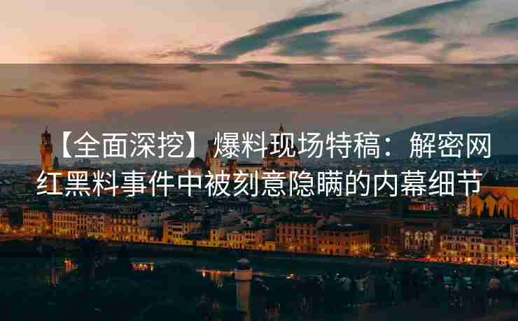 【全面深挖】爆料现场特稿：解密网红黑料事件中被刻意隐瞒的内幕细节