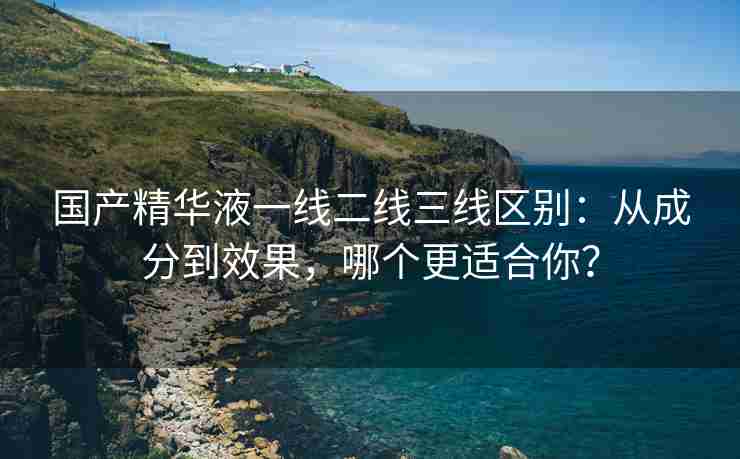 国产精华液一线二线三线区别：从成分到效果，哪个更适合你？