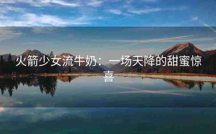火箭少女流牛奶：一场天降的甜蜜惊喜
