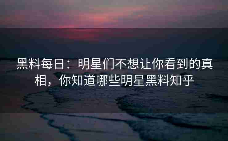 黑料每日：明星们不想让你看到的真相，你知道哪些明星黑料知乎
