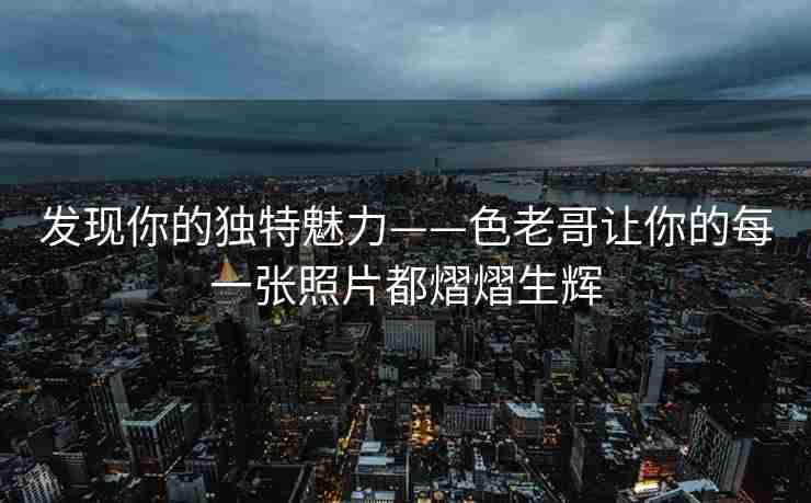 发现你的独特魅力——色老哥让你的每一张照片都熠熠生辉