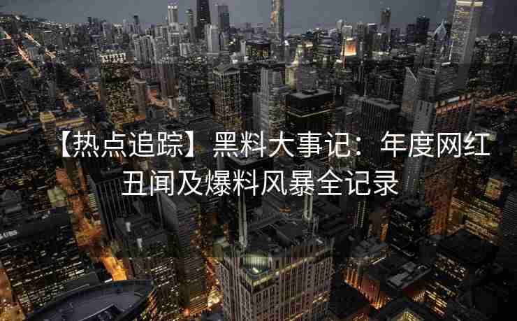 【热点追踪】黑料大事记：年度网红丑闻及爆料风暴全记录