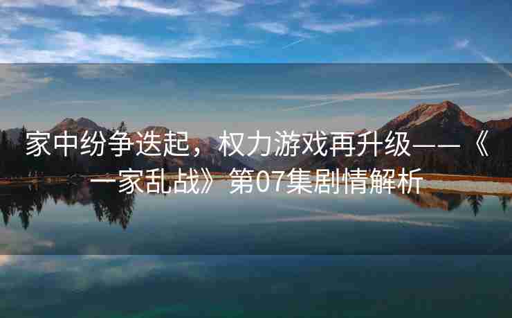 家中纷争迭起，权力游戏再升级——《一家乱战》第07集剧情解析