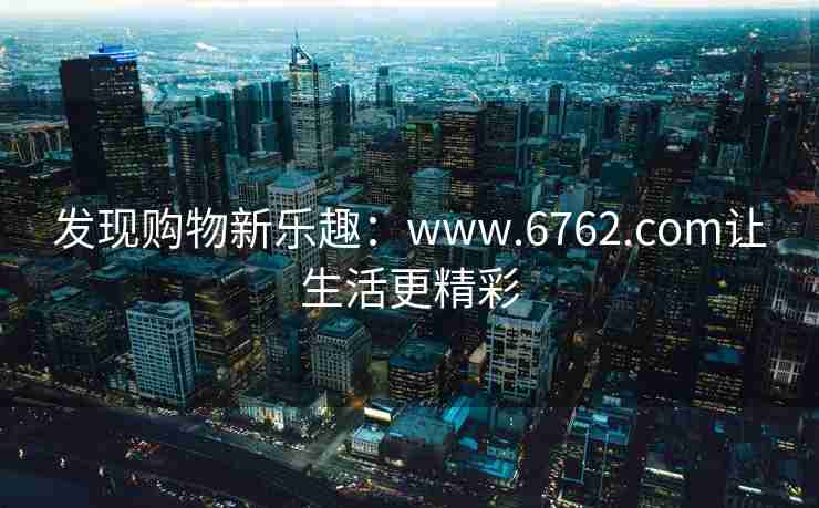发现购物新乐趣：www.6762.com让生活更精彩