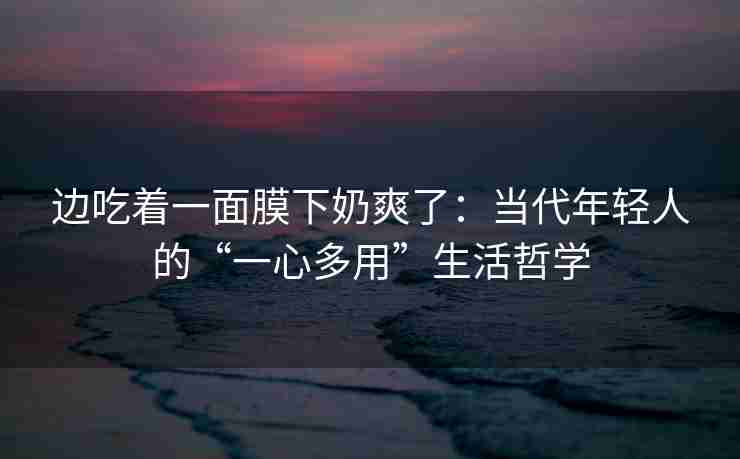 边吃着一面膜下奶爽了：当代年轻人的“一心多用”生活哲学