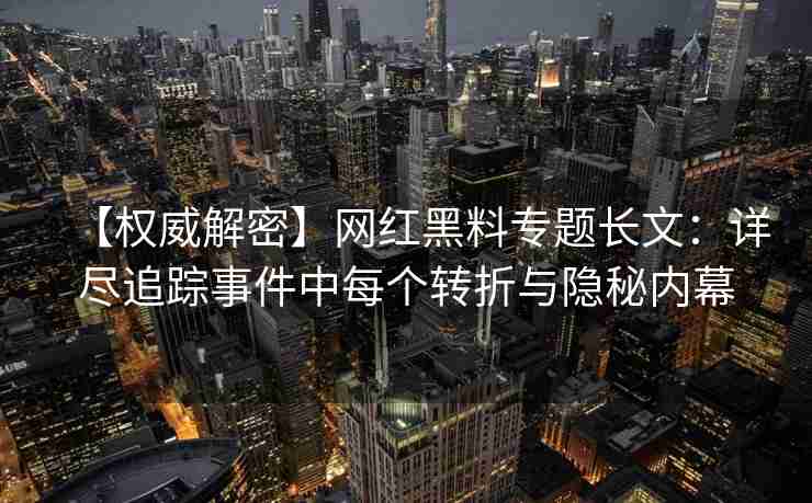 【权威解密】网红黑料专题长文：详尽追踪事件中每个转折与隐秘内幕