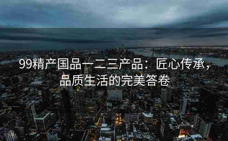 99精产国品一二三产品：匠心传承，品质生活的完美答卷