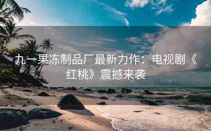 九一果冻制品厂最新力作：电视剧《红桃》震撼来袭