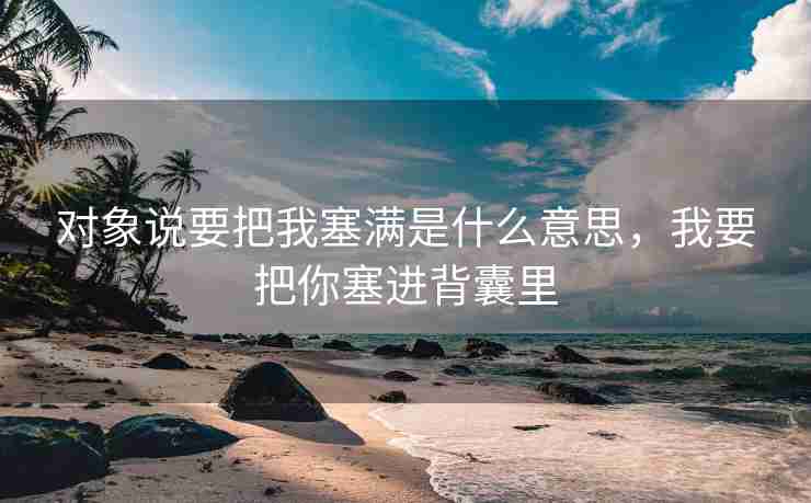 对象说要把我塞满是什么意思，我要把你塞进背囊里