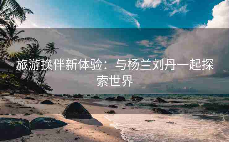 旅游换伴新体验：与杨兰刘丹一起探索世界