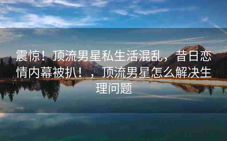 震惊！顶流男星私生活混乱，昔日恋情内幕被扒！，顶流男星怎么解决生理问题