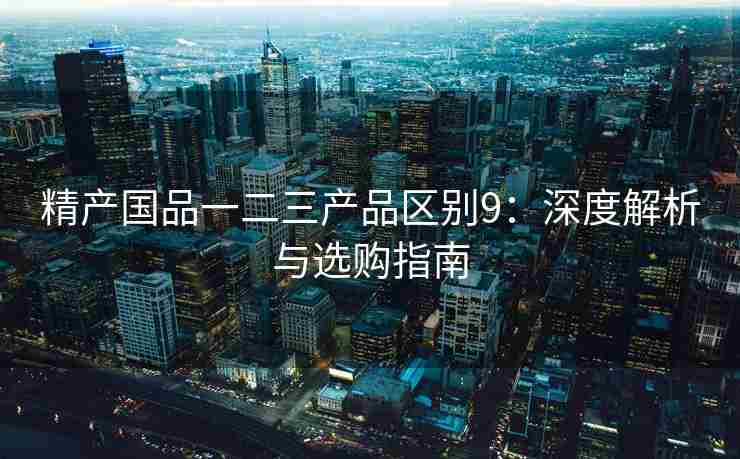 精产国品一二三产品区别9：深度解析与选购指南