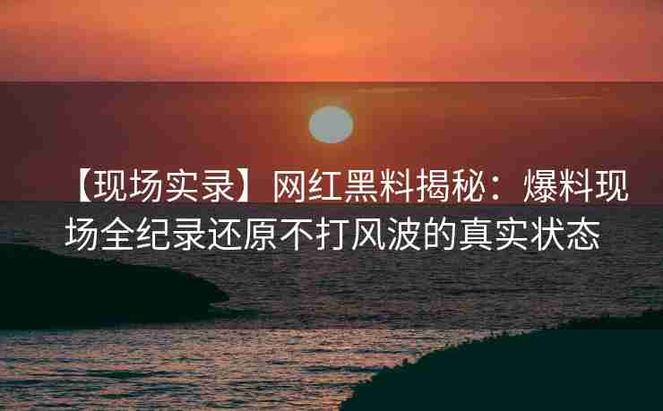 【现场实录】网红黑料揭秘：爆料现场全纪录还原不打风波的真实状态