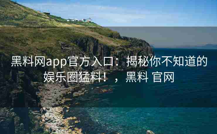 黑料网app官方入口：揭秘你不知道的娱乐圈猛料！，黑料 官网