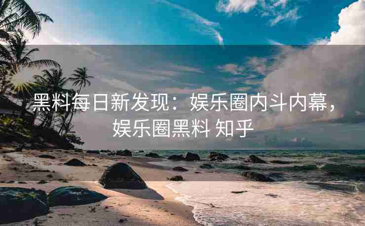 黑料每日新发现：娱乐圈内斗内幕，娱乐圈黑料 知乎